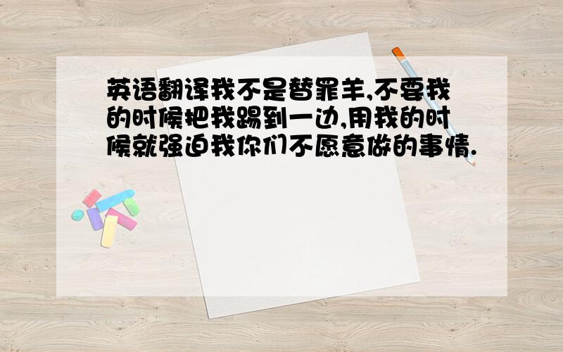 英语翻译我不是替罪羊,不要我的时候把我踢到一边,用我的时候就强迫我你们不愿意做的事情.