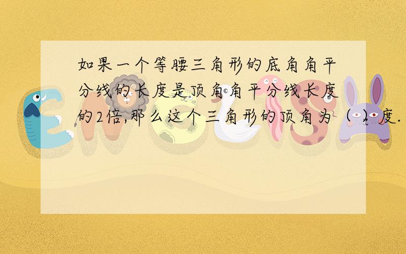 如果一个等腰三角形的底角角平分线的长度是顶角角平分线长度的2倍,那么这个三角形的顶角为（ ）度.