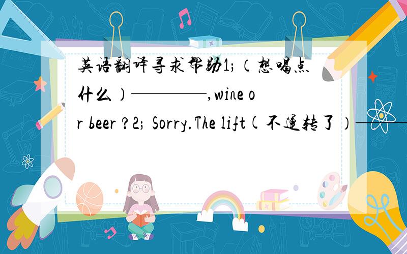 英语翻译寻求帮助1;（想喝点什么）————,wine or beer ?2; Sorry.The lift(不运转了）————.3; My friend (在计算机行业工作）————.4; Yes,but it is(不如伦敦那样令人兴奋）————.5; （我们