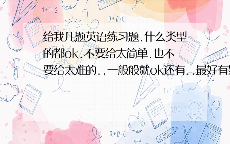 给我几题英语练习题.什么类型的都ok.不要给太简单.也不要给太难的..一般般就ok还有..最好有好多好多