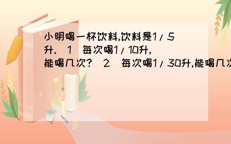 小明喝一杯饮料,饮料是1/5升.（1）每次喝1/10升,能喝几次?（2）每次喝1/30升,能喝几次?