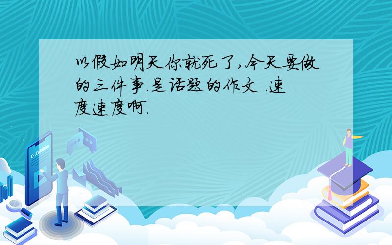 以假如明天你就死了,今天要做的三件事.是话题的作文 .速度速度啊.