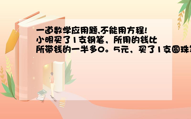 一道数学应用题,不能用方程!小明买了1支钢笔，所用的钱比所带钱的一半多0。5元，买了1支圆珠笔，所用的钱比买钢笔后余下的钱的一半少0。5元，又买了2。8元的本子，最后剩下0.8元。小明