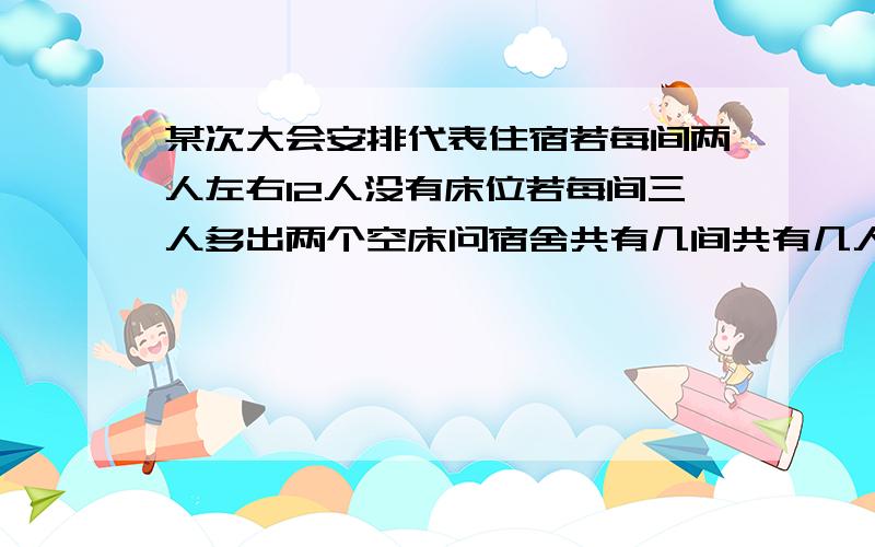 某次大会安排代表住宿若每间两人左右12人没有床位若每间三人多出两个空床问宿舍共有几间共有几人要过程