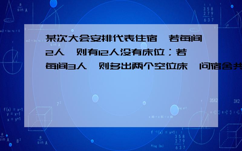 某次大会安排代表住宿,若每间2人,则有12人没有床位；若每间3人,则多出两个空位床,问宿舍共有几间,代表共有几人?不要方程