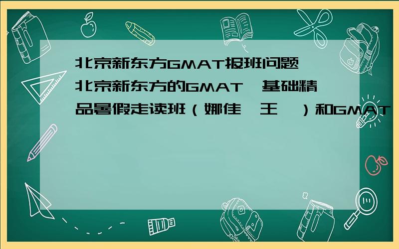 北京新东方GMAT报班问题,北京新东方的GMAT*基础精品暑假走读班（娜佳、王昊）和GMAT*基础精品暑假走读班（能力提高）班有什么区别?谁知道?一般班上多少人?效果怎么样?