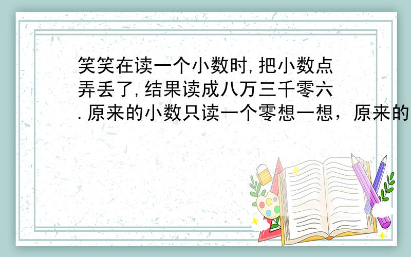 笑笑在读一个小数时,把小数点弄丢了,结果读成八万三千零六.原来的小数只读一个零想一想，原来的小数是多少？请写下来，并读出来。