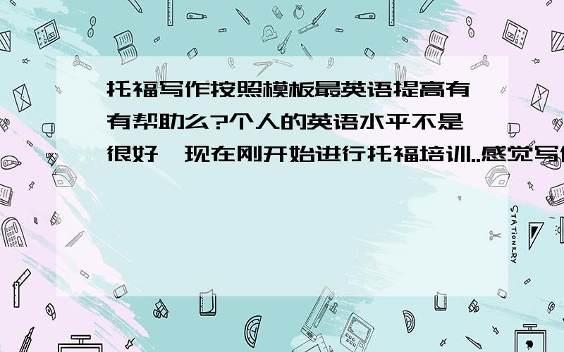 托福写作按照模板最英语提高有有帮助么?个人的英语水平不是很好,现在刚开始进行托福培训..感觉写作文不照模板根本下不了笔...但是又不知道照模板写是不是真的对提高英语有用...因为觉