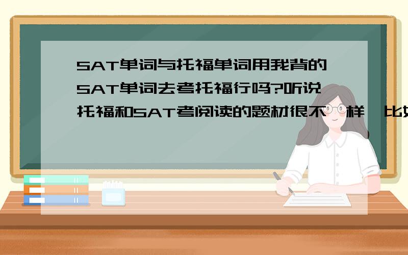 SAT单词与托福单词用我背的SAT单词去考托福行吗?听说托福和SAT考阅读的题材很不一样,比如一个是学术性很强的文章,就怕白背SAT的单词,就怕托福考用不了SAT单词,请在说明一下,n_n