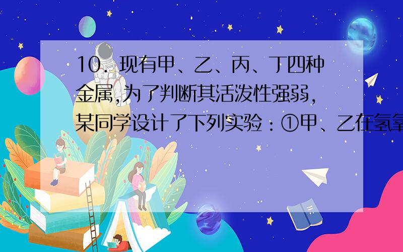 10．现有甲、乙、丙、丁四种金属,为了判断其活泼性强弱,某同学设计了下列实验：①甲、乙在氢氧化钠溶液中构成原电池,根据气泡产生的电极,确定甲、乙活泼性②将等物质的量的丙、丁放