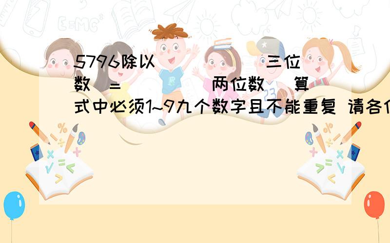 5796除以_____(三位数）=____(两位数） 算式中必须1~9九个数字且不能重复 请各位高手写出算法或方法