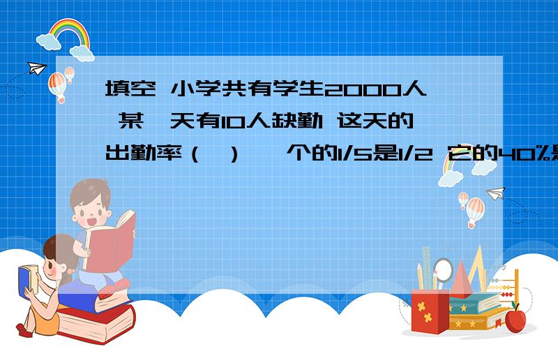 填空 小学共有学生2000人 某一天有10人缺勤 这天的出勤率（ ） 一个的1/5是1/2 它的40%是（ ）a/b=c（a、b、c均不为零） 当h一定时 （          ）和（             ）或（          ）成（         ）比例