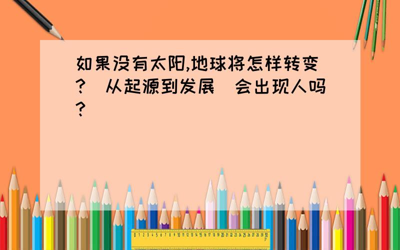 如果没有太阳,地球将怎样转变?(从起源到发展)会出现人吗?