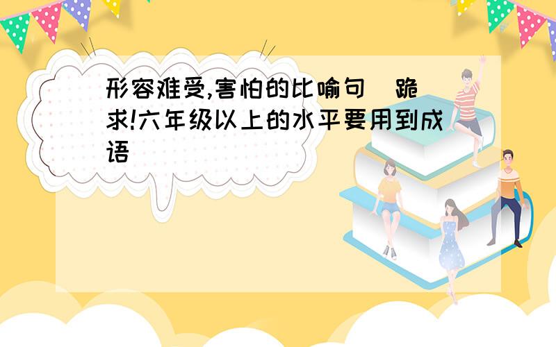 形容难受,害怕的比喻句  跪求!六年级以上的水平要用到成语