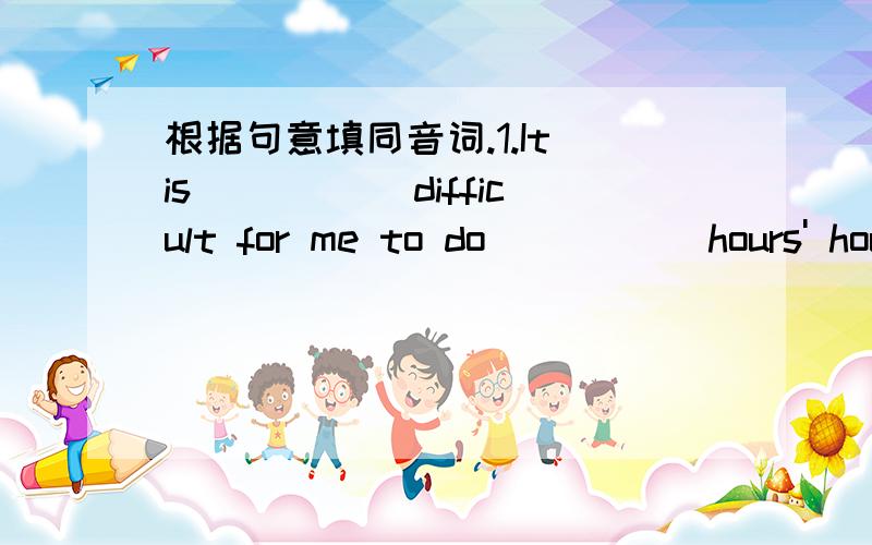 根据句意填同音词.1.It is _____difficult for me to do _____hours' housework on sunday.2.His _____ and uncle _____ both workers.3._____ don't know what's wrong with my left_____.4.It took _____ teacher one ______ to check our homework.5.I usual