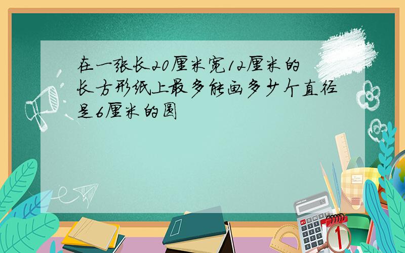 在一张长20厘米宽12厘米的长方形纸上最多能画多少个直径是6厘米的圆