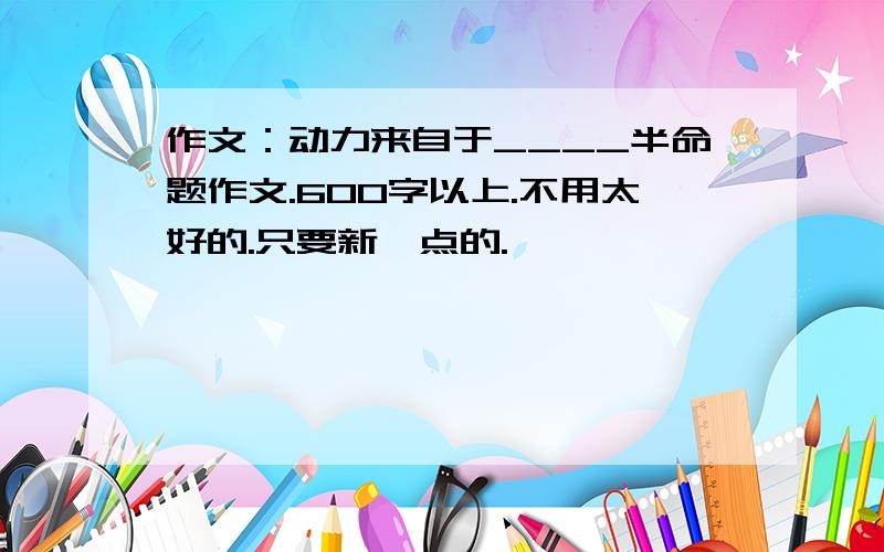 作文：动力来自于____半命题作文.600字以上.不用太好的.只要新一点的.