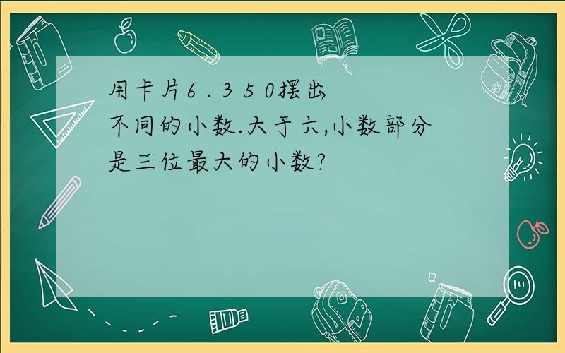 用卡片6 . 3 5 0摆出不同的小数.大于六,小数部分是三位最大的小数?