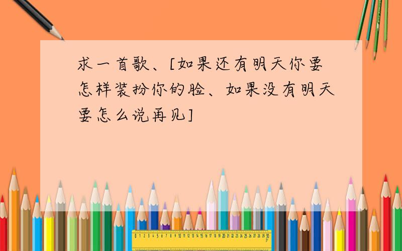 求一首歌、[如果还有明天你要怎样装扮你的脸、如果没有明天要怎么说再见]