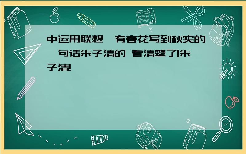 中运用联想,有春花写到秋实的一句话朱子清的 看清楚了!朱子清!