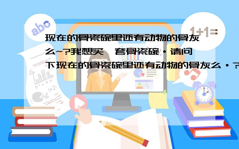 现在的骨瓷碗里还有动物的骨灰么~?我想买一套骨瓷碗·请问下现在的骨瓷碗里还有动物的骨灰么·?