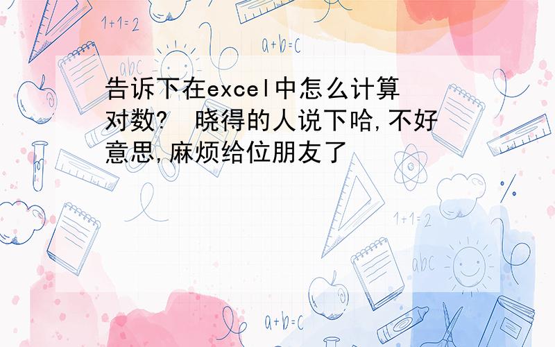 告诉下在excel中怎么计算对数?　晓得的人说下哈,不好意思,麻烦给位朋友了