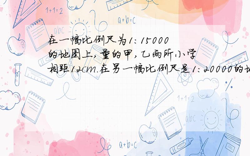 在一幅比例尺为1:15000的地图上,量的甲,乙两所小学相距12cm.在另一幅比例尺是1：20000的地图上,这两所小学之间的距离应该是多少cm?帮帮忙