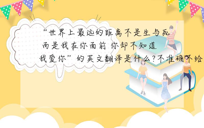 “世界上最远的距离不是生与死 而是我在你面前 你却不知道我爱你”的英文翻译是什么?不准确不给分啊!