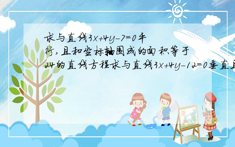 求与直线3x+4y-7=0平行,且和坐标轴围成的面积等于24的直线方程求与直线3x+4y-12=0垂直且与坐标轴截得的三角形周长等于24的直线方程