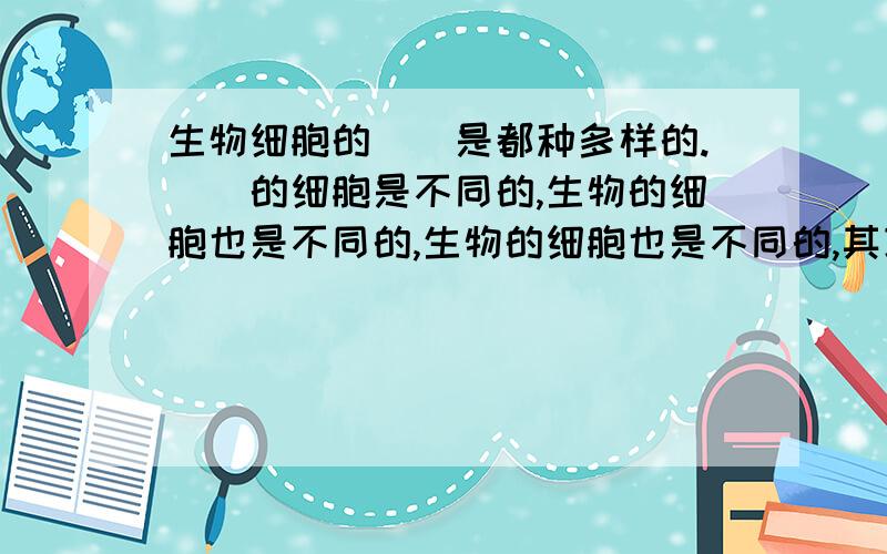 生物细胞的（）是都种多样的.（）的细胞是不同的,生物的细胞也是不同的,生物的细胞也是不同的,其功能也有很大差异