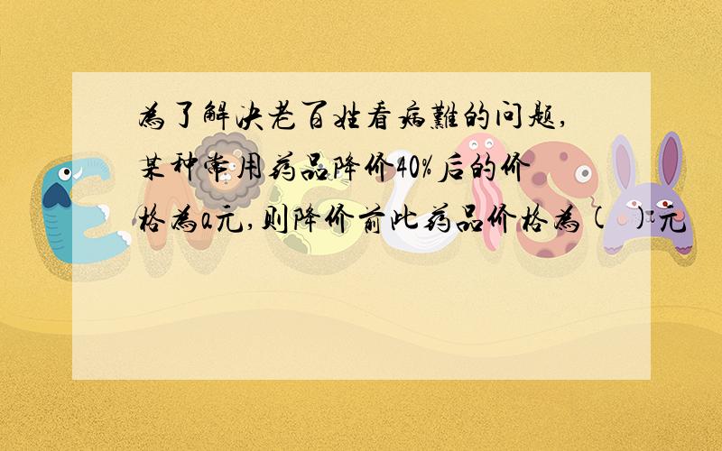 为了解决老百姓看病难的问题,某种常用药品降价40%后的价格为a元,则降价前此药品价格为( )元