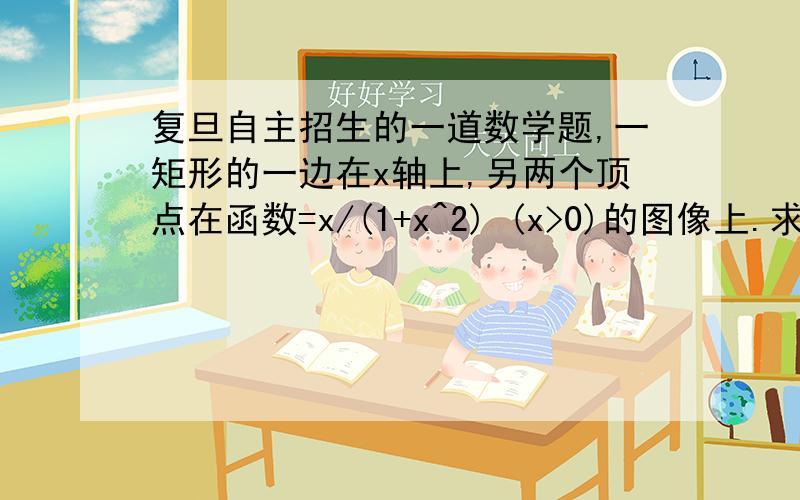 复旦自主招生的一道数学题,一矩形的一边在x轴上,另两个顶点在函数=x/(1+x^2) (x>0)的图像上.求此矩形绕x轴旋转而成的几何体的体积的最大值