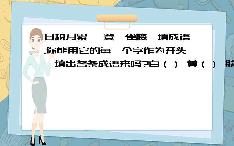 日积月累 《登鹳雀楼》填成语.你能用它的每一个字作为开头,填出各条成语来吗?白（） 黄（） 欲（） 更（）日（） 河（） 穷（） 上（）依（） 入（） 千（） 一（）山（） 海（） 里（