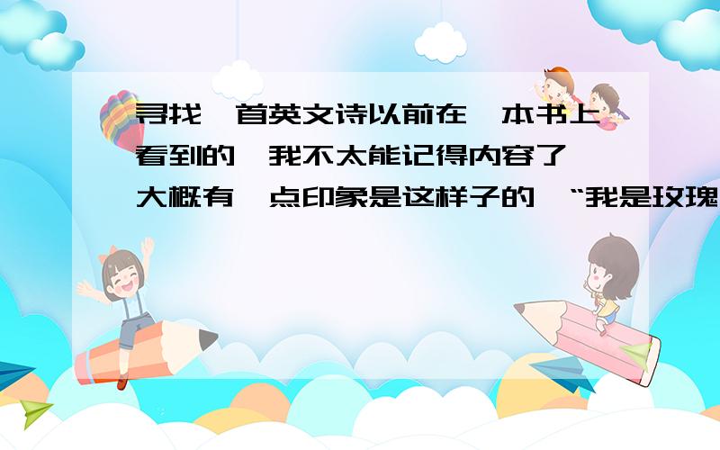 寻找一首英文诗以前在一本书上看到的,我不太能记得内容了,大概有一点印象是这样子的,“我是玫瑰,你是刺”I'm rose ,you are a thorn,