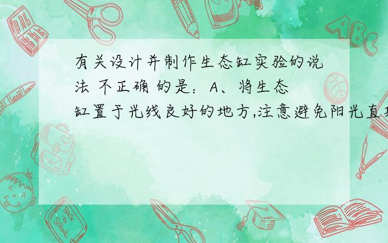 有关设计并制作生态缸实验的说法 不正确 的是：A、将生态缸置于光线良好的地方,注意避免阳光直射B、生态缸所模拟的生态系统稳定性大小只由缸内物种丰富度决定C、利用生态缸稳定性观