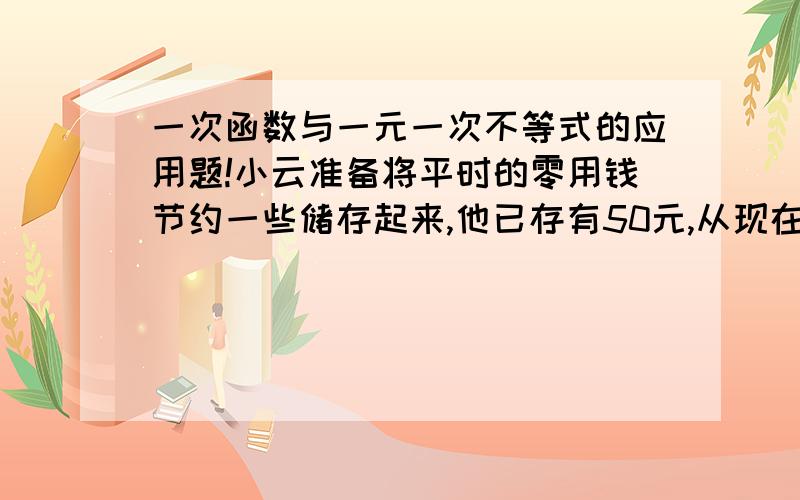 一次函数与一元一次不等式的应用题!小云准备将平时的零用钱节约一些储存起来,他已存有50元,从现在起每个月存12元.（1）试写出小云的存款数与从现在开始的月份数之间的函数关系式；（2