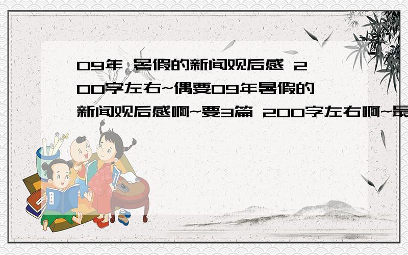 09年 暑假的新闻观后感 200字左右~偶要09年暑假的新闻观后感啊~要3篇 200字左右啊~最好不要复制 如果看到好的（符合要求的） 复制也行