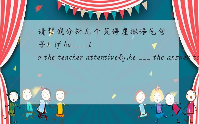 请帮我分析几个英语虚拟语气句子1 if he ___ to the teacher attentively,he ___ the answer to the problem now ( had listened,would know) if引导得虚拟条件句,应是if 从句的谓语形式用过去完成时即had＋过去分词,主