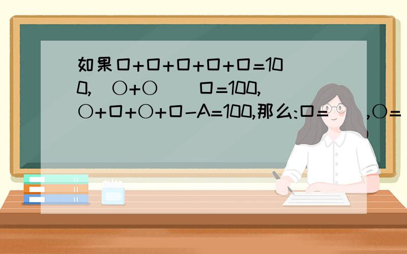 如果囗+囗+囗+囗+囗=100,(〇+〇)\囗=100,〇+囗+〇+囗-A=100,那么:口=__,〇=__,A=_.