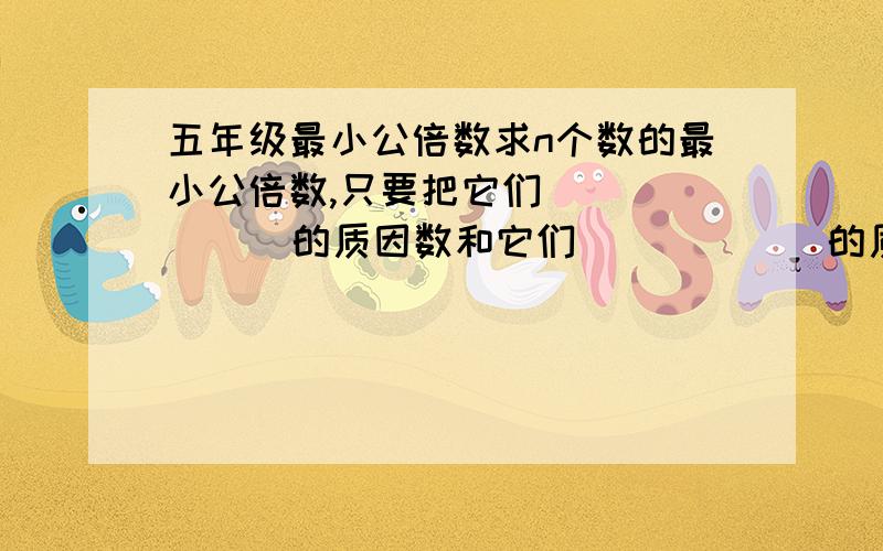 五年级最小公倍数求n个数的最小公倍数,只要把它们（       ）的质因数和它们（        ）的质因数（     ）,所得的（        ）就是它们的最小公倍数急~~