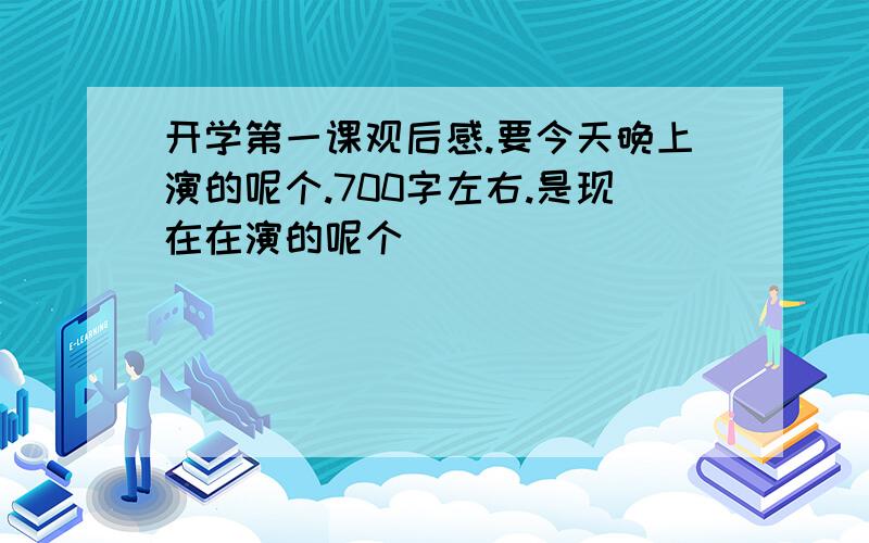 开学第一课观后感.要今天晚上演的呢个.700字左右.是现在在演的呢个