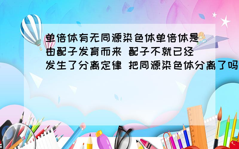 单倍体有无同源染色体单倍体是由配子发育而来 配子不就已经发生了分离定律 把同源染色体分离了吗然后形成一个个体 为什么会有同源染色体（组） 例如AaBb 同源染色体A和a分离了得到AB,AB