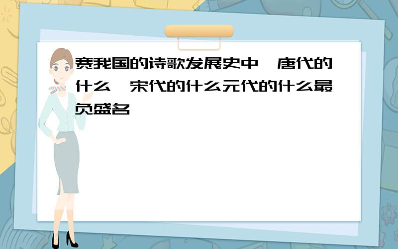 赛我国的诗歌发展史中,唐代的什么,宋代的什么元代的什么最负盛名