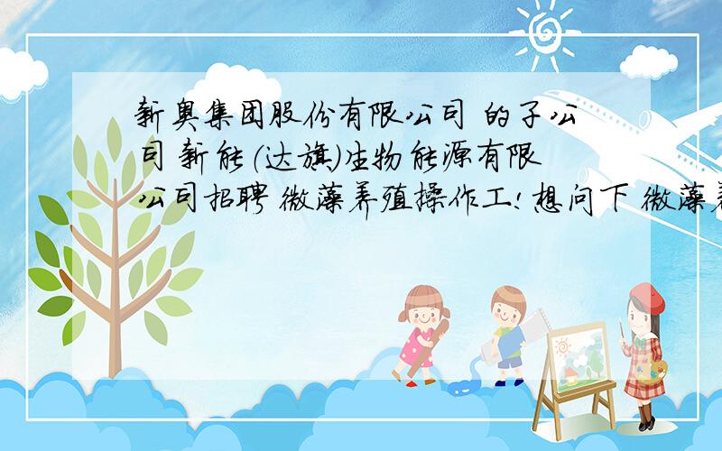 新奥集团股份有限公司 的子公司 新能（达旗）生物能源有限公司招聘 微藻养殖操作工!想问下 微藻养殖微藻养殖 操作工具体是干什么的啊?技术含量高吗 这个工种 对身体有还吗?希望 热心