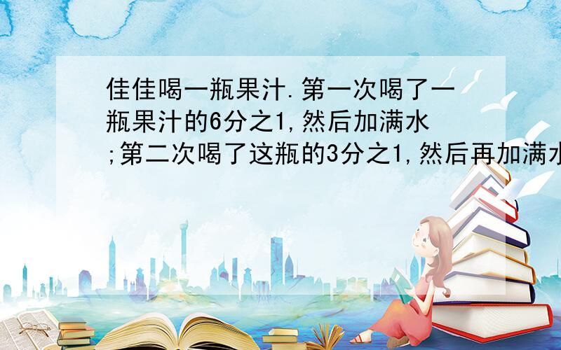 佳佳喝一瓶果汁.第一次喝了一瓶果汁的6分之1,然后加满水;第二次喝了这瓶的3分之1,然后再加满水；第三次喝了半瓶,又加满水；第四次一饮而尽.佳佳喝的果汁多还是水多?为什么?