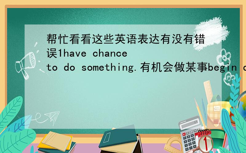 帮忙看看这些英语表达有没有错误1have chance to do something.有机会做某事begin doing something.开始做某事roprot something to somebody.采访某人某事under （某个年龄） …岁以下without doing something.没有做某