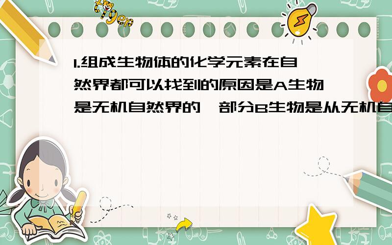 1.组成生物体的化学元素在自然界都可以找到的原因是A生物是无机自然界的一部分B生物是从无机自然界获取各种物质组成自身C无机自然界和生物界同时发生D无机自然界由生物创造