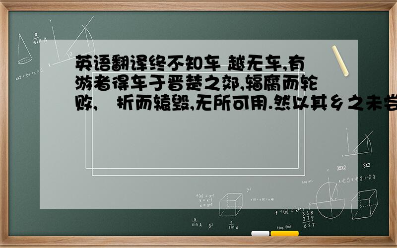 英语翻译终不知车 越无车,有游者得车于晋楚之郊,辐腐而轮败,輗折而辕毁,无所可用.然以其乡之未尝有也,舟载以归而夸诸人.观者闻其夸而信之,以为车固若是,效而为之者相属.他日,晋楚之人