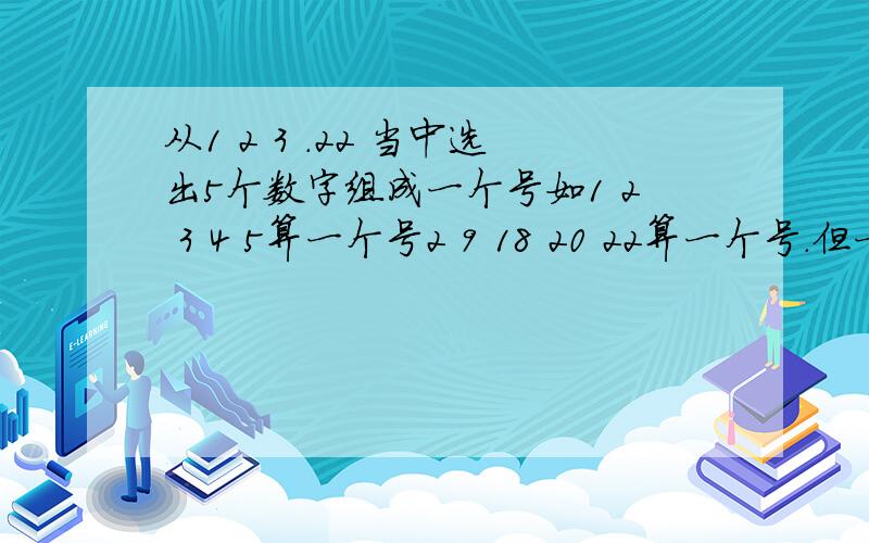 从1 2 3 .22 当中选出5个数字组成一个号如1 2 3 4 5算一个号2 9 18 20 22算一个号.但一个数不可以在一组号当中出现重复如2 2 3 4 4 这样不可以.也不可以这样的出现如2 1 9 8 5只有小数在前如1 2 5 8 9 .