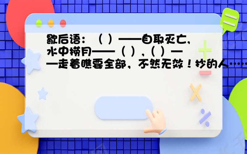 歇后语：（ ）——自取灭亡,水中捞月——（ ）,（ ）——走着瞧要全部，不然无效！抄的人………………